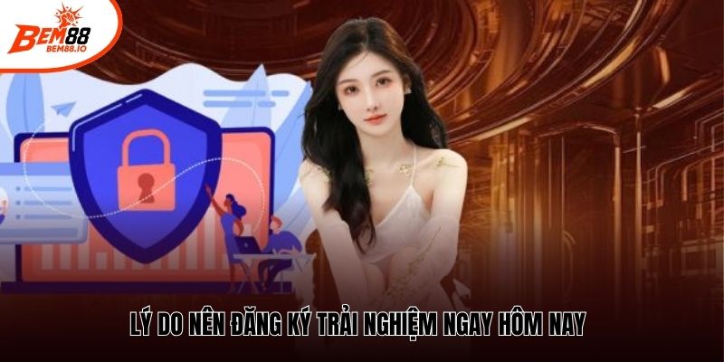 Lý do nên đăng ký trải nghiệm ngay hôm nay