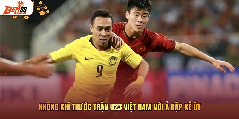 Không khí trước trận U23 Việt Nam với Ả Rập Xê Út 