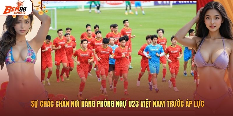 Sự Chắc Chắn Nơi Hàng Phòng Ngự U23 Việt Nam Trước Áp Lực